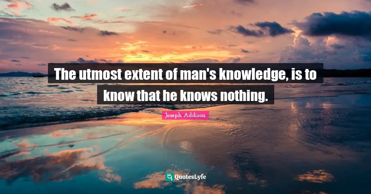 The utmost extent of man's knowledge, is to know that he knows nothing.
