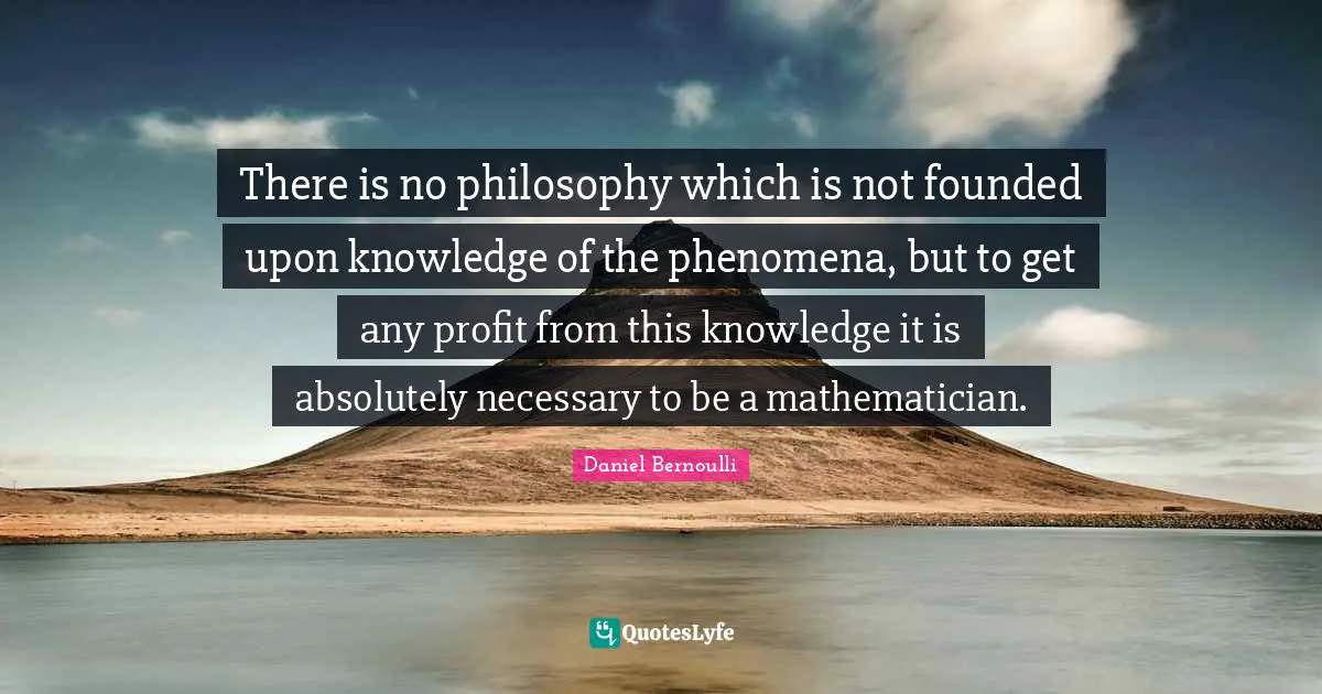 There is no philosophy which is not founded upon knowledge of the phenomena, but to get any profit from this knowledge it is absolutely necessary to be a mathematician.