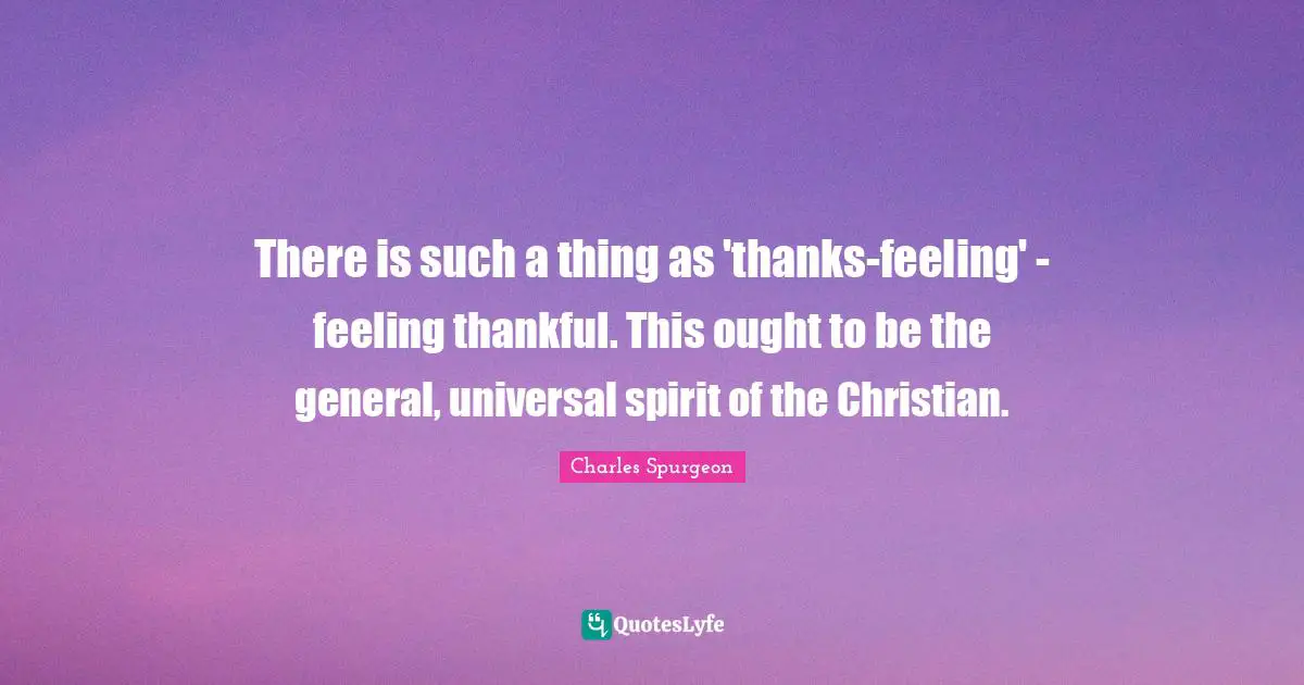 There is such a thing as 'thanks-feeling' - feeling thankful. This ought to be the general, universal spirit of the Christian.