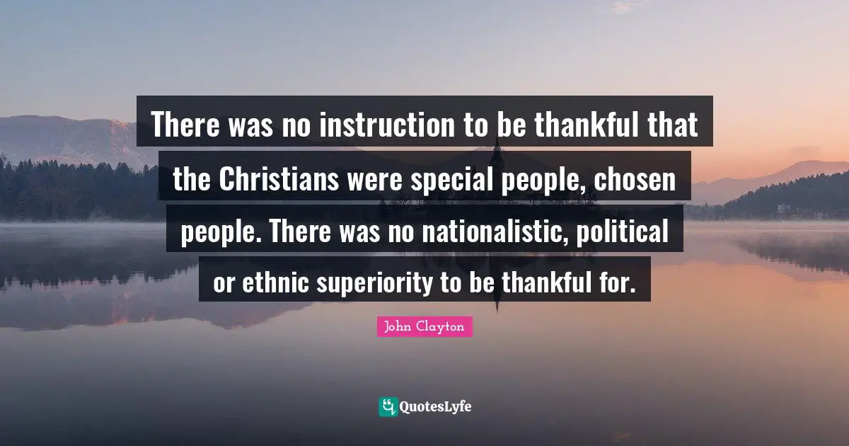 There was no instruction to be thankful that the Christians were special people, chosen people. There was no nationalistic, political or ethnic superiority to be thankful for.
