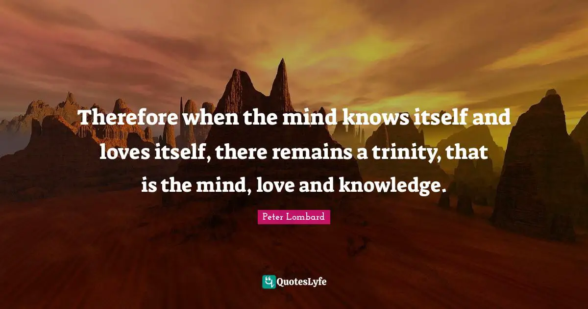 Therefore when the mind knows itself and loves itself, there remains a trinity, that is the mind, love and knowledge.