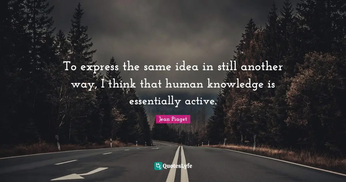 To express the same idea in still another way, I think that human knowledge is essentially active.