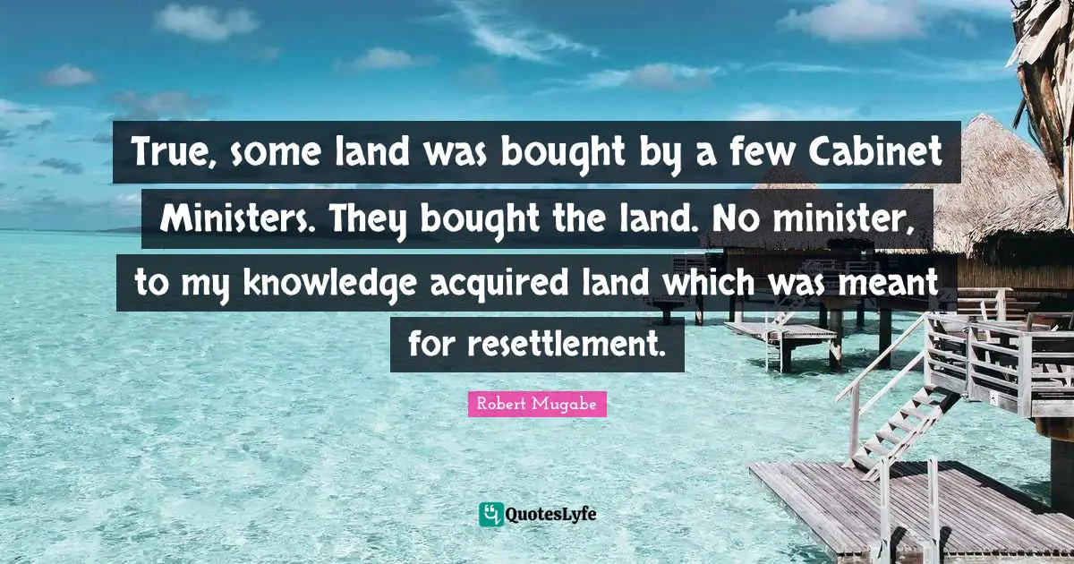 Robert Mugabe Quotes: True, some land was bought by a few Cabinet Ministers. They bought the land. No minister, to my knowledge acquired land which was meant for resettlement.