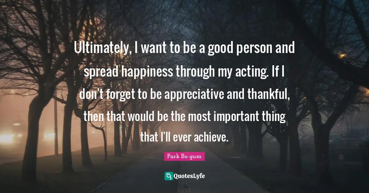 Ultimately, I want to be a good person and spread happiness through my acting. If I don't forget to be appreciative and thankful, then that would be the most important thing that I'll ever achieve.