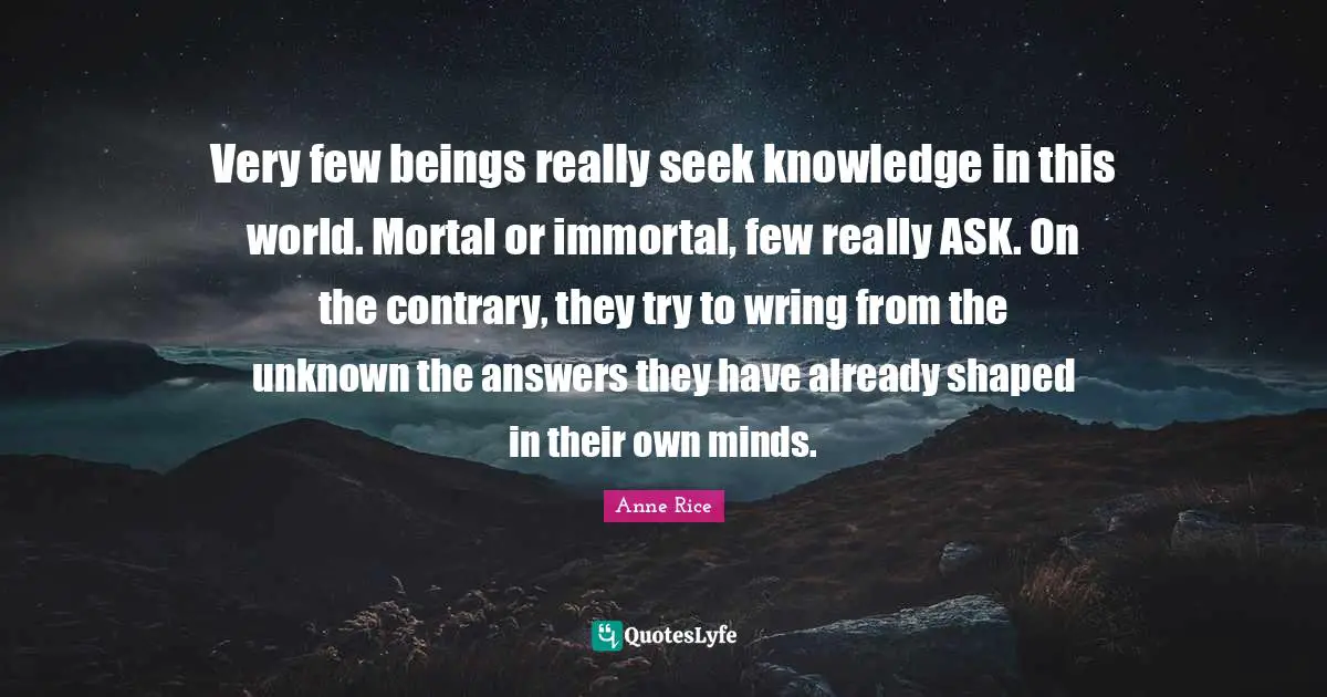 Very few beings really seek knowledge in this world. Mortal or immortal, few really ASK. On the contrary, they try to wring from the unknown the answers they have already shaped in their own minds.