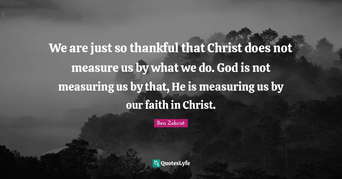 We are just so thankful that Christ does not measure us by what we do. God is not measuring us by that, He is measuring us by our faith in Christ.