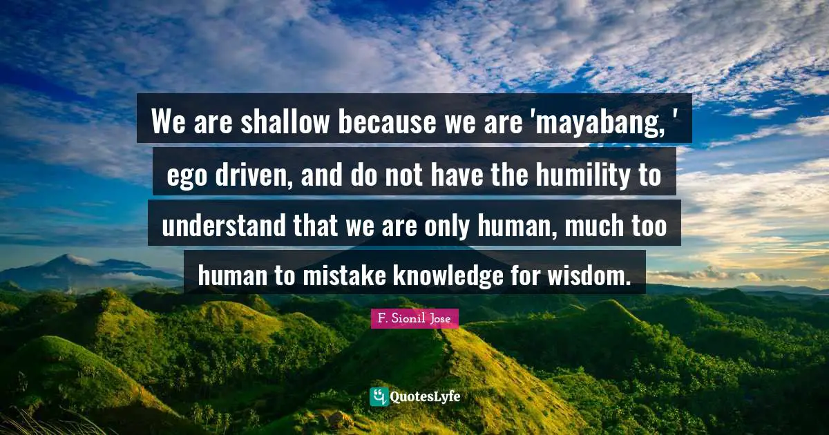 F. Sionil Jose Quotes: "We are shallow because we are 'mayabang, ' ego driven, and do not have the humility to understand that we are only human, much too human to mistake knowledge for wisdom."