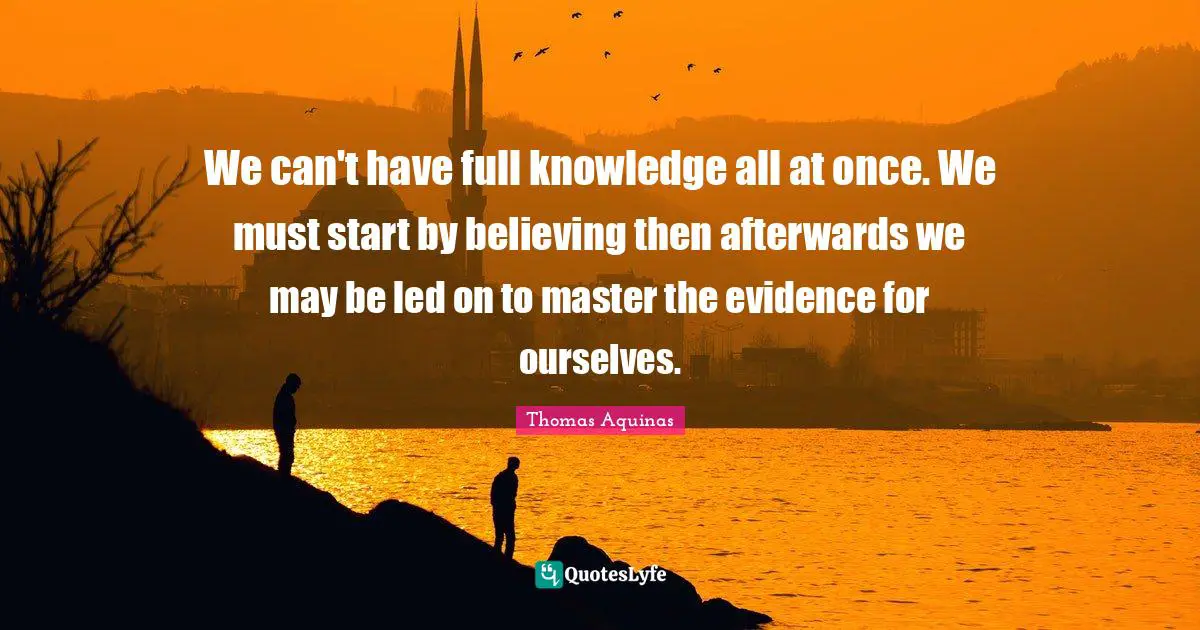 We can't have full knowledge all at once. We must start by believing then afterwards we may be led on to master the evidence for ourselves.