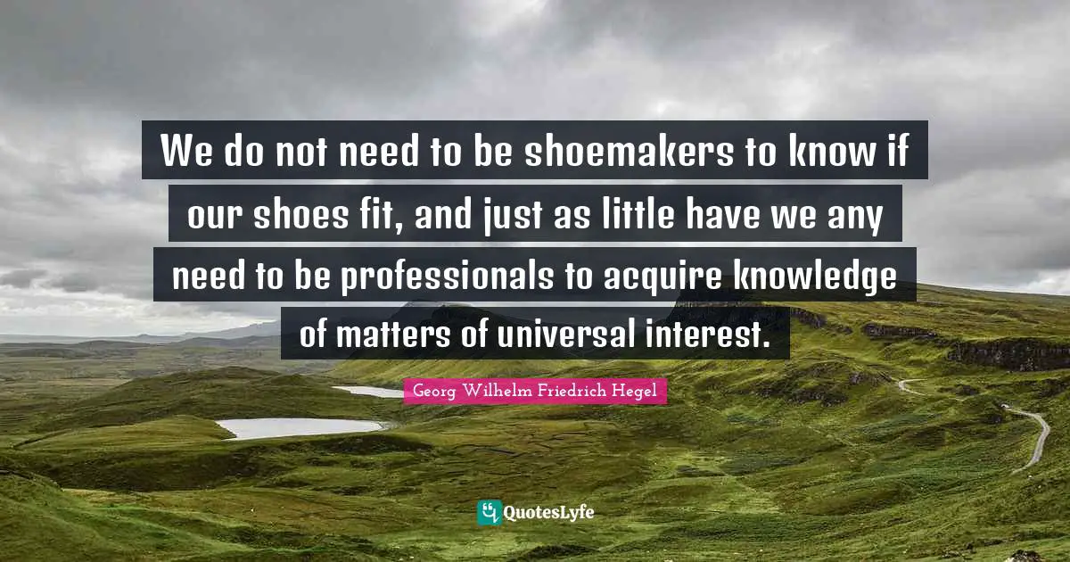 We do not need to be shoemakers to know if our shoes fit, and just as little have we any need to be professionals to acquire knowledge of matters of universal interest.