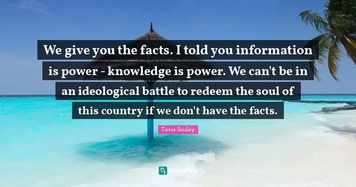 We give you the facts. I told you information is power - knowledge is power. We can't be in an ideological battle to redeem the soul of this country if we don't have the facts.