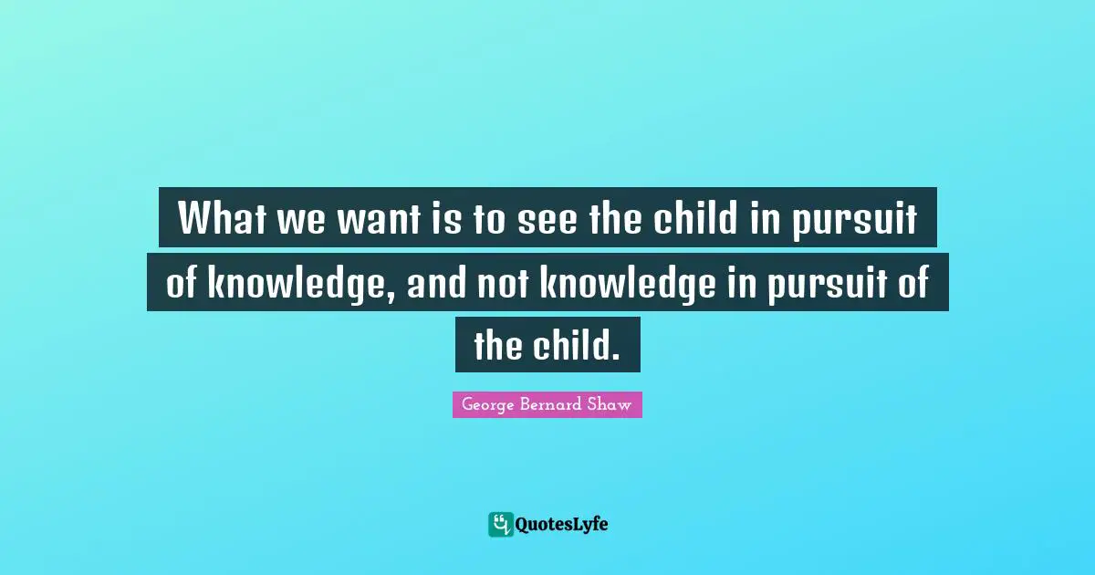 George Bernard Shaw Quotes: "What we want is to see the child in pursuit of knowledge, and not knowledge in pursuit of the child."