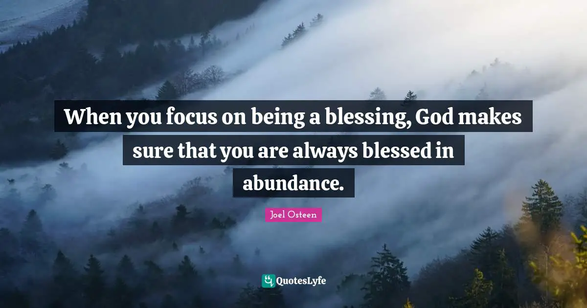 Joel Osteen Quotes: "When you focus on being a blessing, God makes sure that you are always blessed in abundance."
