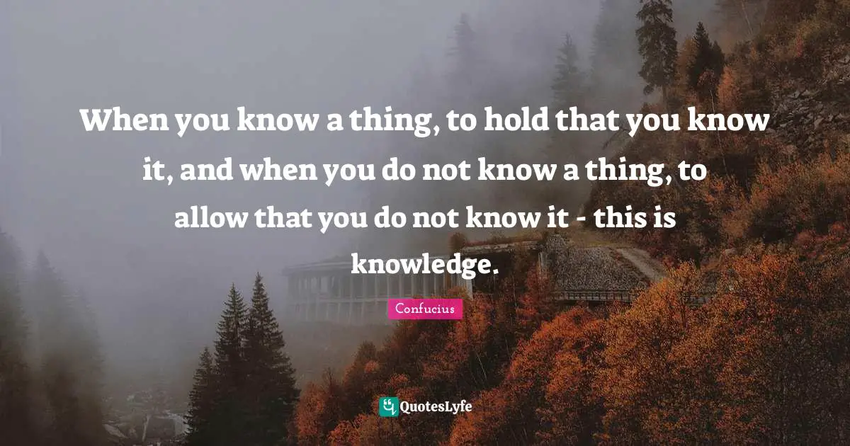 When you know a thing, to hold that you know it, and when you do not know a thing, to allow that you do not know it - this is knowledge.