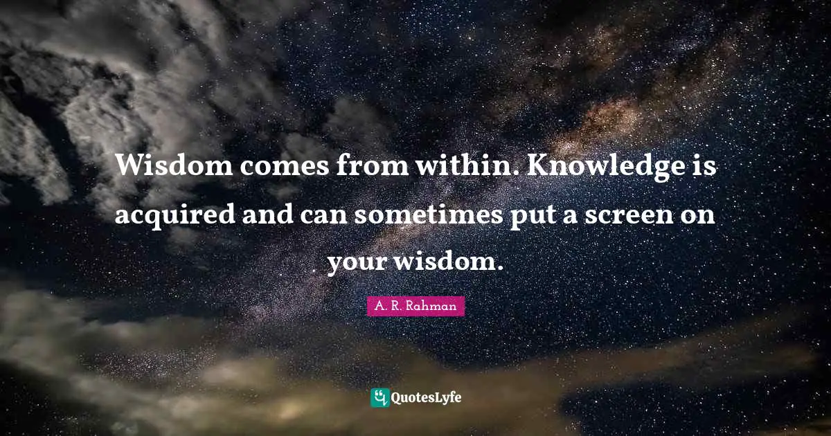 Wisdom comes from within. Knowledge is acquired and can sometimes put a screen on your wisdom.
