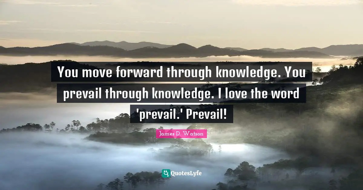 You move forward through knowledge. You prevail through knowledge. I love the word 'prevail.' Prevail!
