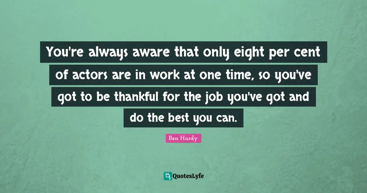You're always aware that only eight per cent of actors are in work at one time, so you've got to be thankful for the job you've got and do the best you can.