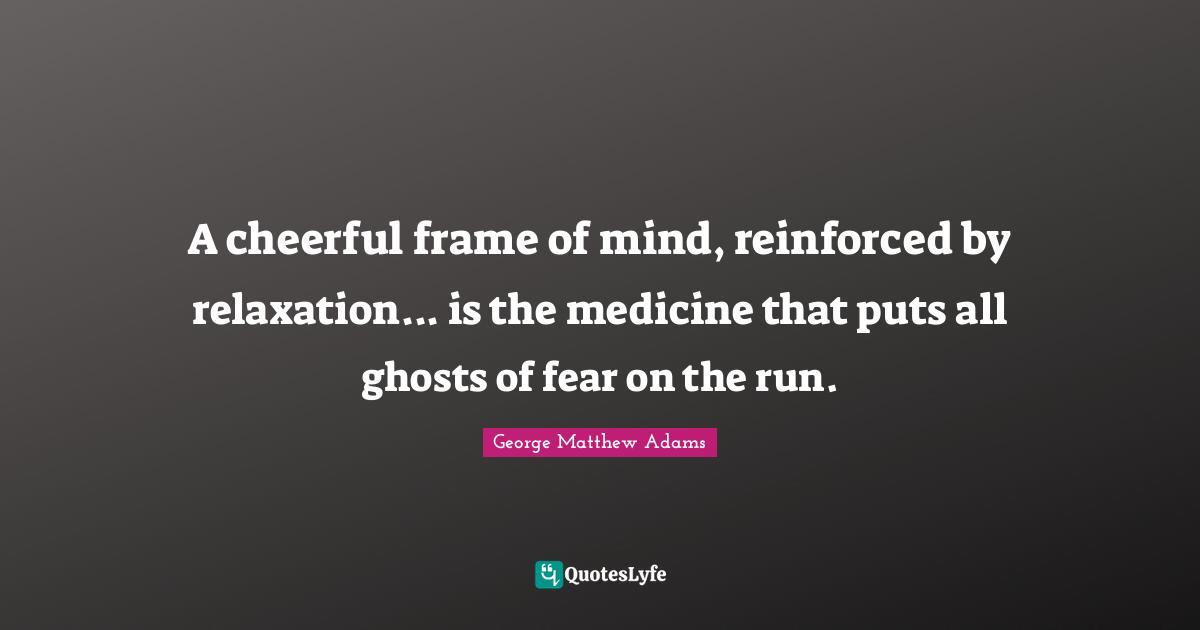 George Matthew Adams Quotes: "A cheerful frame of mind, reinforced by relaxation... is the medicine that puts all ghosts of fear on the run."