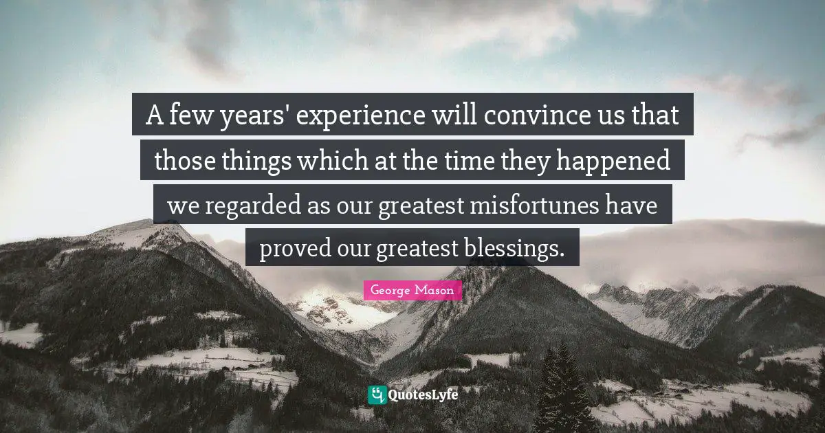 A few years' experience will convince us that those things which at the time they happened we regarded as our greatest misfortunes have proved our greatest blessings.