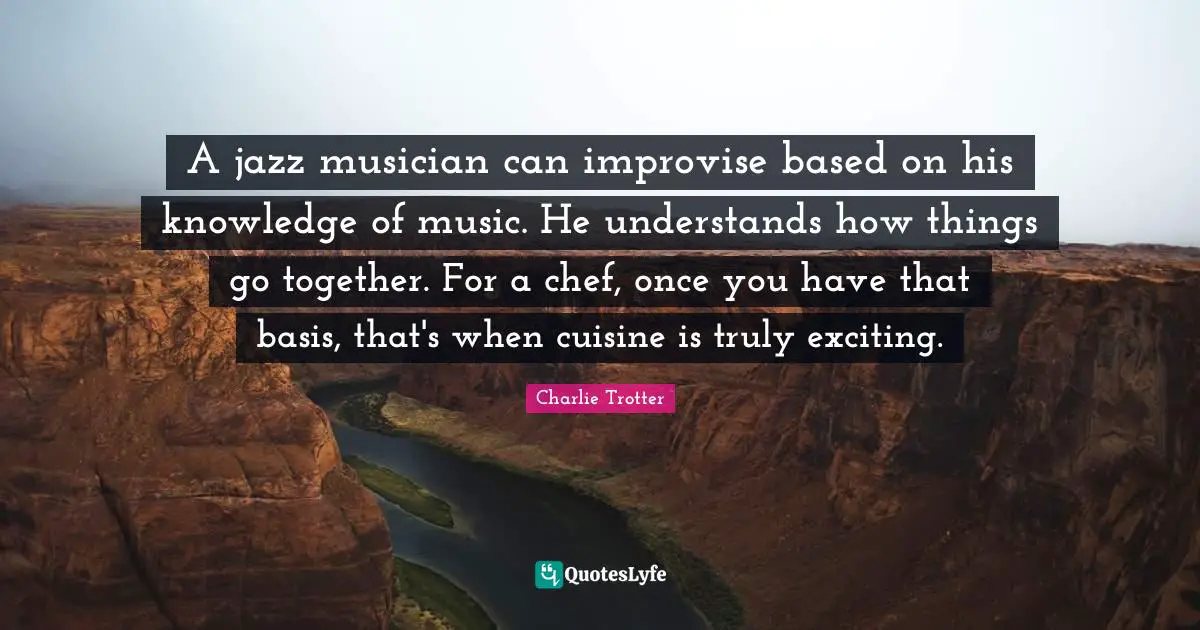 A jazz musician can improvise based on his knowledge of music. He understands how things go together. For a chef, once you have that basis, that's when cuisine is truly exciting.