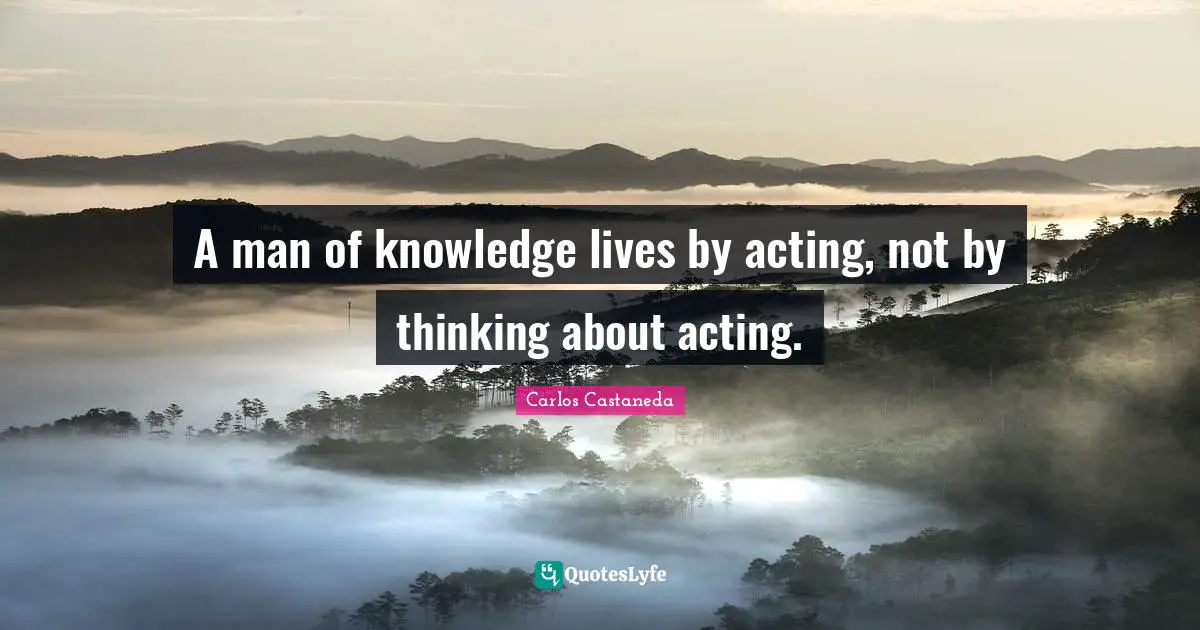 A man of knowledge lives by acting, not by thinking about acting.