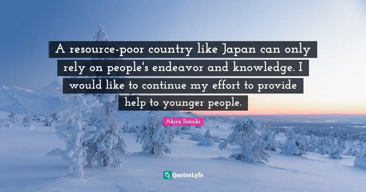 A resource-poor country like Japan can only rely on people's endeavor and knowledge. I would like to continue my effort to provide help to younger people.