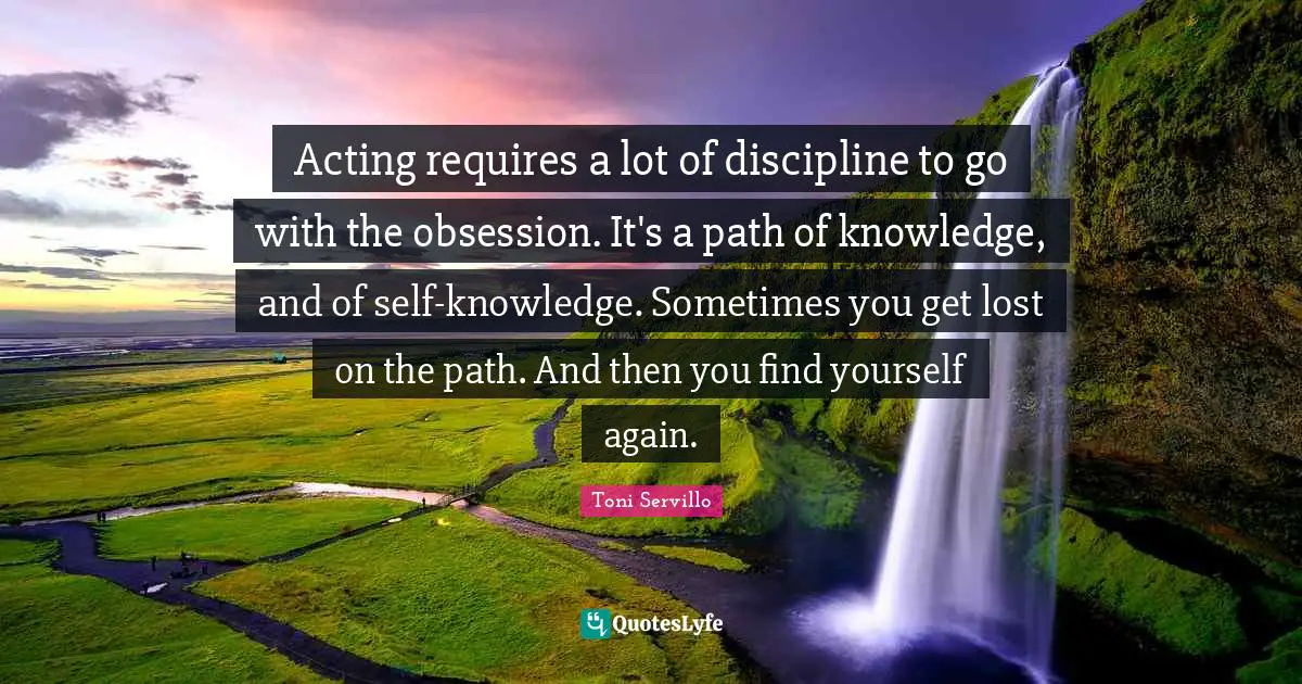 Acting requires a lot of discipline to go with the obsession. It's a path of knowledge, and of self-knowledge. Sometimes you get lost on the path. And then you find yourself again.