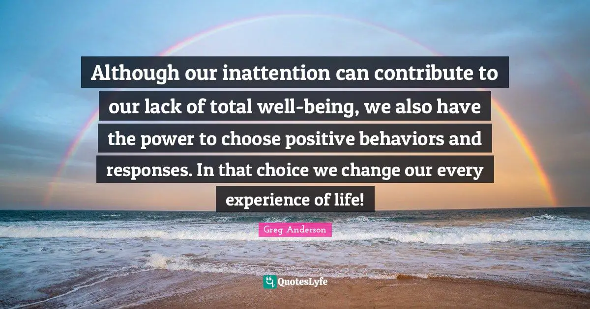 Although our inattention can contribute to our lack of total well-being, we also have the power to choose positive behaviors and responses. In that choice we change our every experience of life!