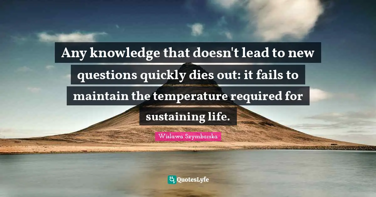 Any knowledge that doesn't lead to new questions quickly dies out: it fails to maintain the temperature required for sustaining life.
