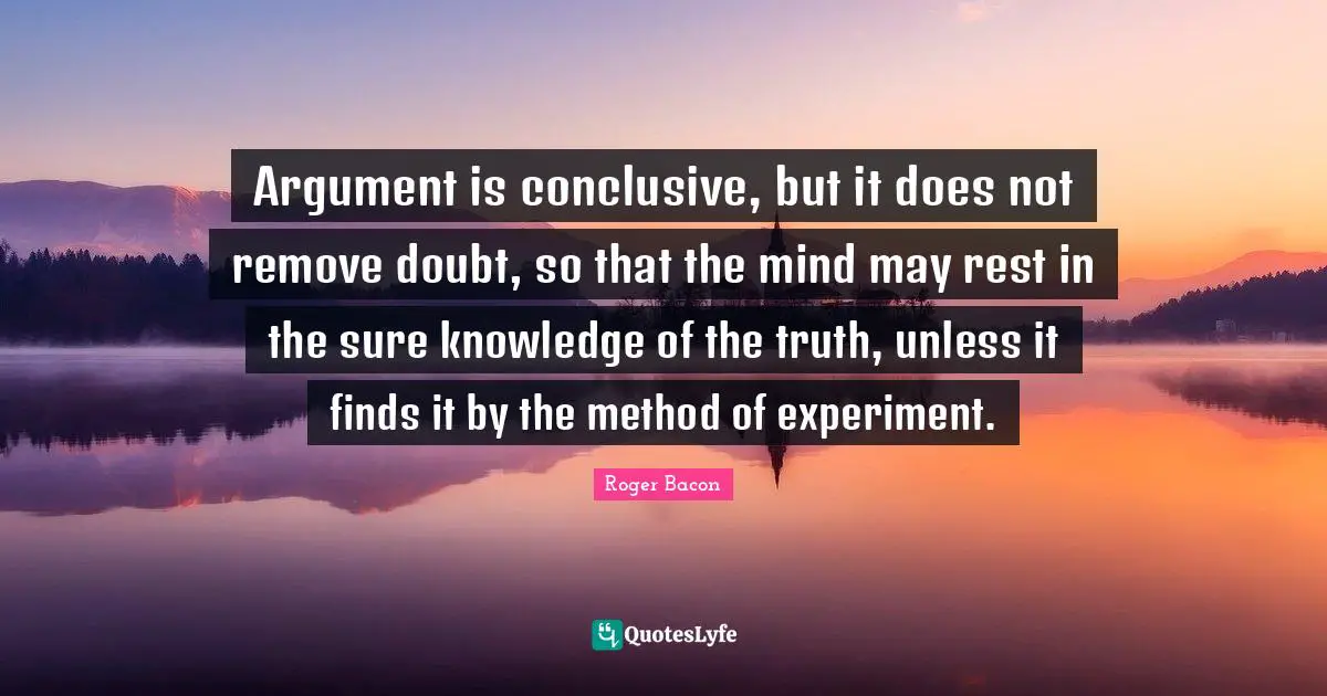 Argument is conclusive, but it does not remove doubt, so that the mind may rest in the sure knowledge of the truth, unless it finds it by the method of experiment.