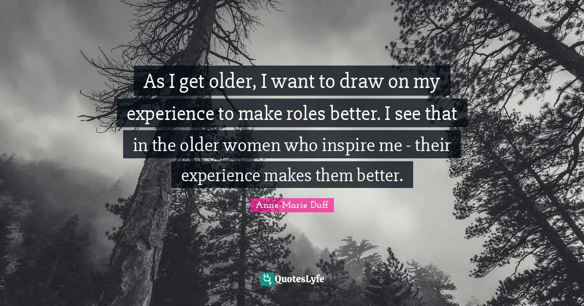 As I get older, I want to draw on my experience to make roles better. I see that in the older women who inspire me - their experience makes them better.