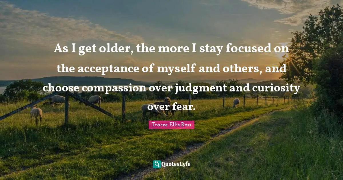 As I get older, the more I stay focused on the acceptance of myself and others, and choose compassion over judgment and curiosity over fear.