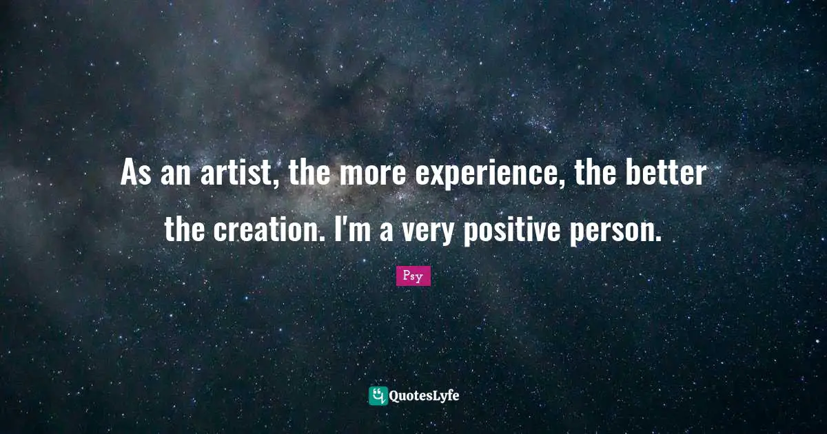 As an artist, the more experience, the better the creation. I'm a very positive person.
