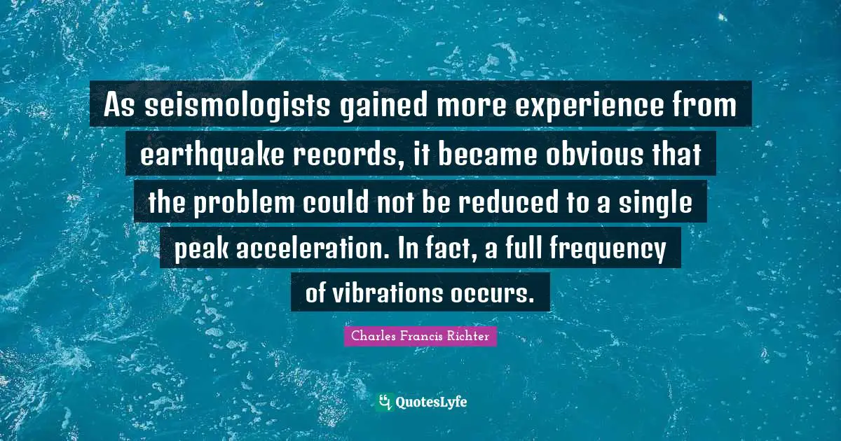 W. D. Richter Quotes: "As seismologists gained more experience from earthquake records, it became obvious that the problem could not be reduced to a single peak acceleration. In fact, a full frequency of vibrations occurs."