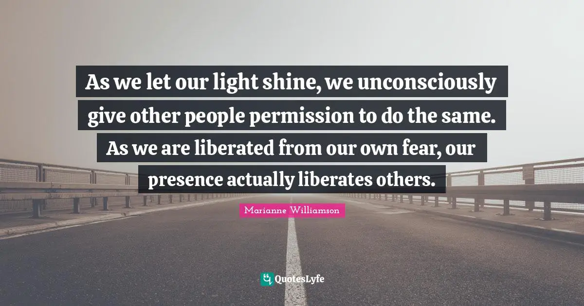 As we let our light shine, we unconsciously give other people permission to do the same. As we are liberated from our own fear, our presence actually liberates others.