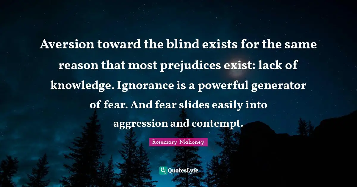 Aversion toward the blind exists for the same reason that most prejudices exist: lack of knowledge. Ignorance is a powerful generator of fear. And fear slides easily into aggression and contempt.