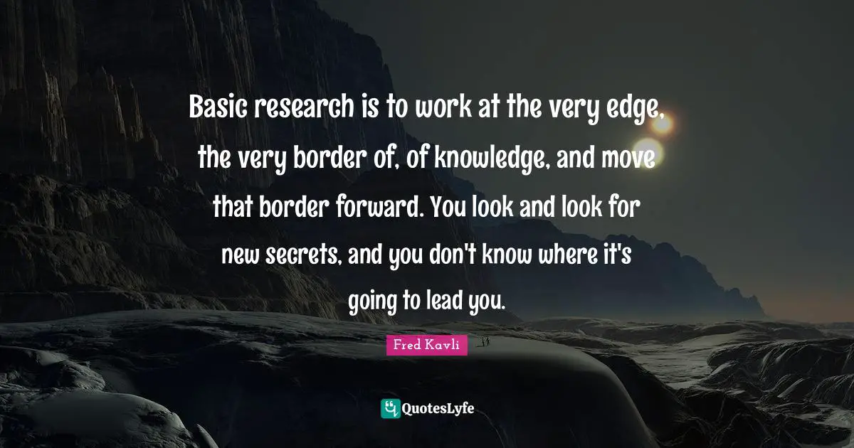 Basic research is to work at the very edge, the very border of, of knowledge, and move that border forward. You look and look for new secrets, and you don't know where it's going to lead you.