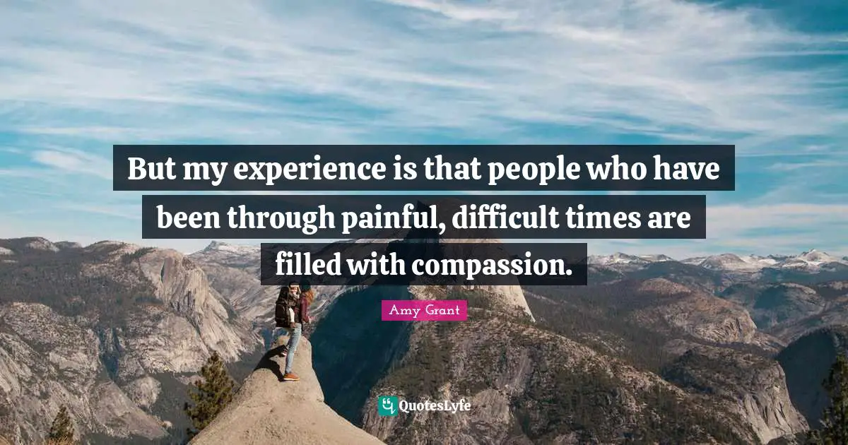 But my experience is that people who have been through painful, difficult times are filled with compassion.