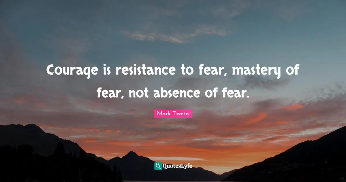 Courage is resistance to fear, mastery of fear, not absence of fear ...