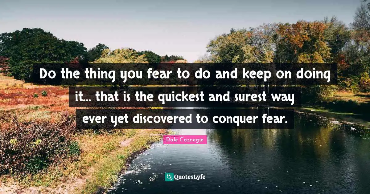 Do the thing you fear to do and keep on doing it... that is the quickest and surest way ever yet discovered to conquer fear.