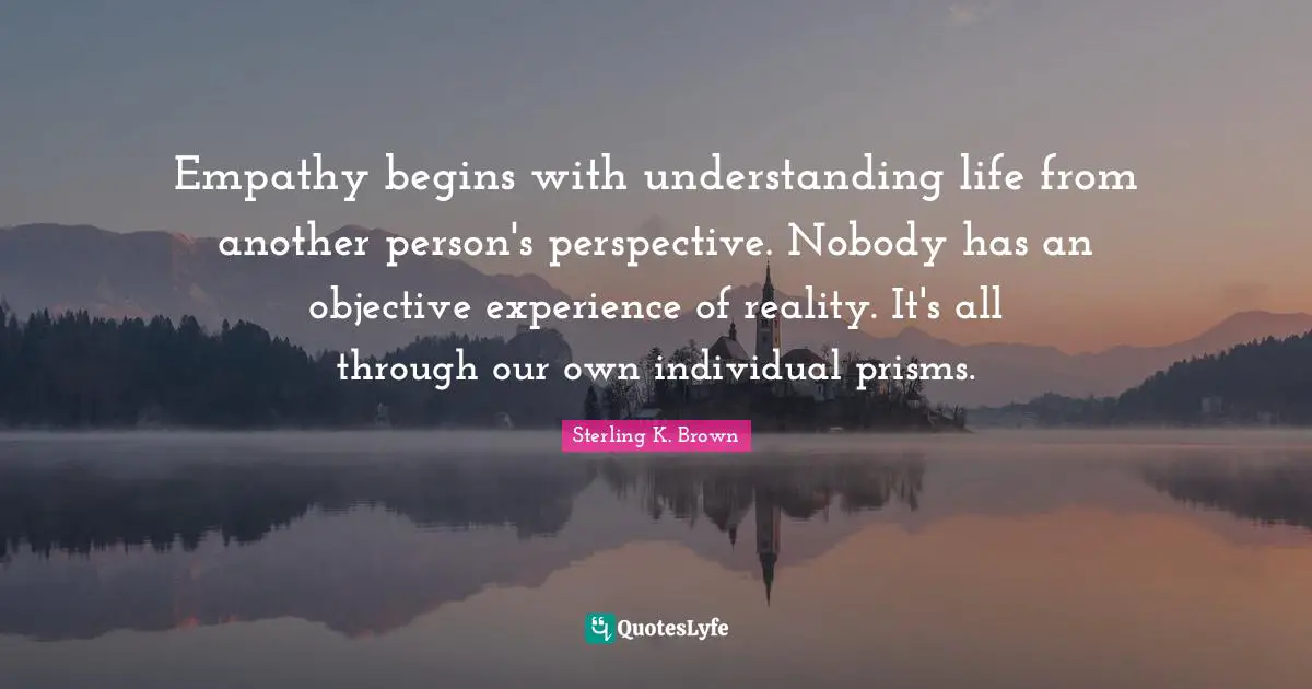 Empathy begins with understanding life from another person's perspective. Nobody has an objective experience of reality. It's all through our own individual prisms.