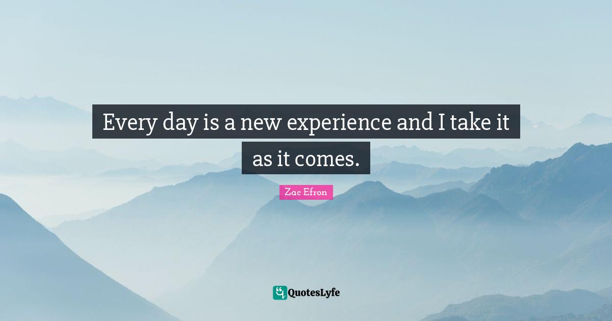 Every day is a new experience and I take it as it comes.