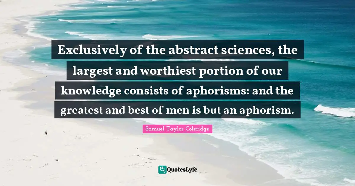 Exclusively of the abstract sciences, the largest and worthiest portion of our knowledge consists of aphorisms: and the greatest and best of men is but an aphorism.