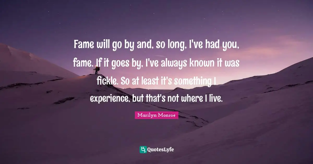 Fame will go by and, so long, I've had you, fame. If it goes by, I've always known it was fickle. So at least it's something I experience, but that's not where I live.