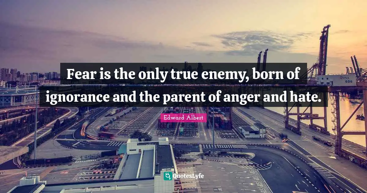 Fear is the only true enemy, born of ignorance and the parent of anger and hate.