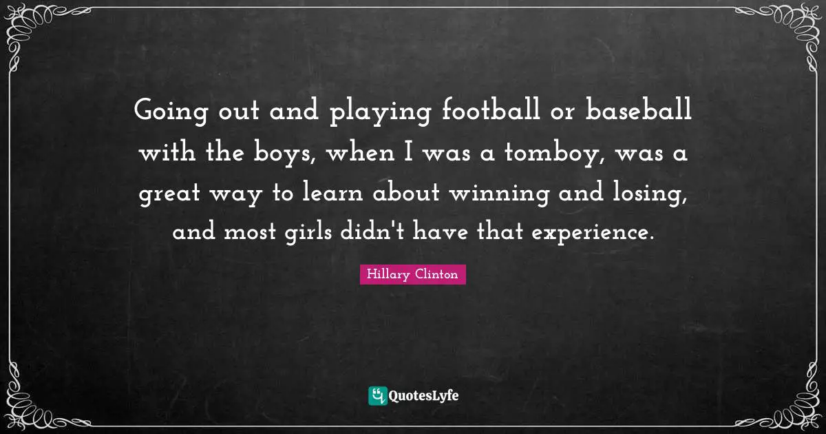 Going out and playing football or baseball with the boys, when I was a tomboy, was a great way to learn about winning and losing, and most girls didn't have that experience.