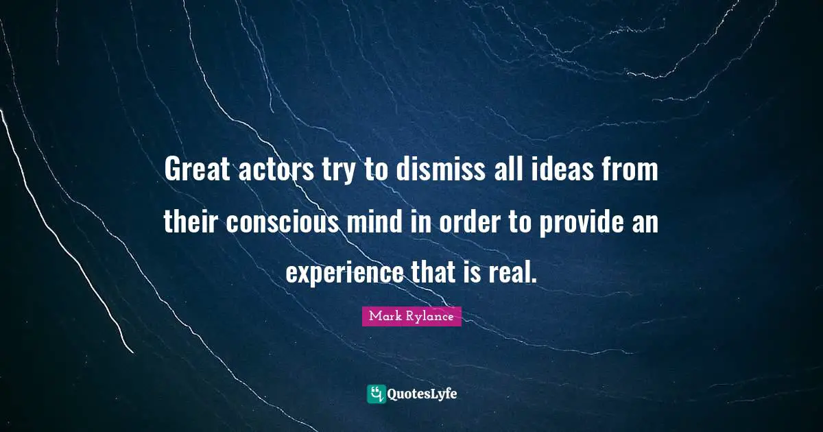 Great actors try to dismiss all ideas from their conscious mind in order to provide an experience that is real.