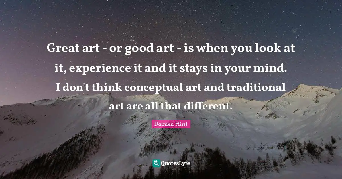 Great art - or good art - is when you look at it, experience it and it stays in your mind. I don't think conceptual art and traditional art are all that different.
