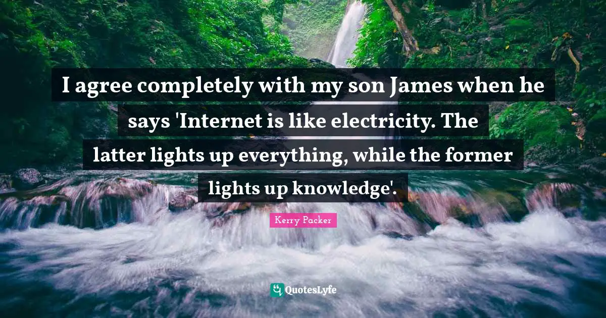 I agree completely with my son James when he says 'Internet is like electricity. The latter lights up everything, while the former lights up knowledge'.