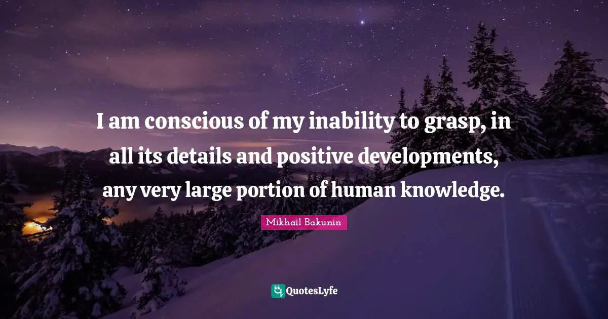 I am conscious of my inability to grasp, in all its details and positive developments, any very large portion of human knowledge.