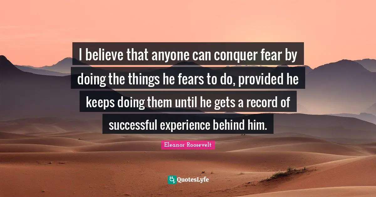 Eleanor Roosevelt Quotes: "I believe that anyone can conquer fear by doing the things he fears to do, provided he keeps doing them until he gets a record of successful experience behind him."